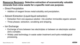– Direct Precipitation
• Addition of reagent forces metal solubility and precipitation.
– Solvent Extraction (Liquid-liquid extraction)
• Extraction from one aqueous solution into another immiscible organic solvent.
• Three phases: extraction, scrubbing and stripping.
– Ion Exchange
• Exchange of ions between two electrolytes or between an electrolyte solution
and a complex.
• Widely used technology in waste water treatment and hydro-metallurgical
processing.
December 16, 2016Resource Recovery, Tucci Page 2
Resource Recovery: Selective extraction of economically valuable
minerals from mine waste for a specific next use purpose.
 