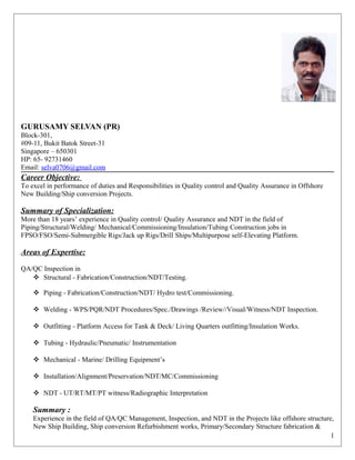 GURUSAMY SELVAN (PR)
Block-301,
#09-11, Bukit Batok Street-31
Singapore – 650301
HP: 65- 92731460
Email: selva0706@gmail.com
Career Objective:
To excel in performance of duties and Responsibilities in Quality control and Quality Assurance in Offshore
New Building/Ship conversion Projects.
Summary of Specialization:
More than 18 years’ experience in Quality control/ Quality Assurance and NDT in the field of
Piping/Structural/Welding/ Mechanical/Commissioning/Insulation/Tubing Construction jobs in
FPSO/FSO/Semi-Submergible Rigs/Jack up Rigs/Drill Ships/Multipurpose self-Elevating Platform.
Areas of Expertise:
QA/QC Inspection in
 Structural - Fabrication/Construction/NDT/Testing.
 Piping - Fabrication/Construction/NDT/ Hydro test/Commissioning.
 Welding - WPS/PQR/NDT Procedures/Spec./Drawings /Review//Visual/Witness/NDT Inspection.
 Outfitting - Platform Access for Tank & Deck/ Living Quarters outfitting/Insulation Works.
 Tubing - Hydraulic/Pneumatic/ Instrumentation
 Mechanical - Marine/ Drilling Equipment’s
 Installation/Alignment/Preservation/NDT/MC/Commissioning
 NDT - UT/RT/MT/PT witness/Radiographic Interpretation
Summary :
Experience in the field of QA/QC Management, Inspection, and NDT in the Projects like offshore structure,
New Ship Building, Ship conversion Refurbishment works, Primary/Secondary Structure fabrication &
1
 