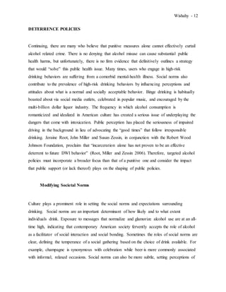 Wishahy - 12
DETERRENCE POLICIES
Continuing, there are many who believe that punitive measures alone cannot effectively curtail
alcohol related crime. There is no denying that alcohol misuse can cause substantial public
health harms, but unfortunately, there is no firm evidence that definitively outlines a strategy
that would “solve” this public health issue. Many times, users who engage in high-risk
drinking behaviors are suffering from a comorbid mental-health illness. Social norms also
contribute to the prevalence of high-risk drinking behaviors by influencing perceptions and
attitudes about what is a normal and socially acceptable behavior. Binge drinking is habitually
boasted about via social media outlets, celebrated in popular music, and encouraged by the
multi-billion dollar liquor industry. The frequency in which alcohol consumption is
romanticized and idealized in American culture has created a serious issue of underplaying the
dangers that come with intoxication. Public perception has placed the seriousness of impaired
driving in the background in lieu of advocating the “good times” that follow irresponsible
drinking. Jeraine Root, John Miller and Susan Zessin, in conjunction with the Robert Wood
Johnson Foundation, proclaim that “incarceration alone has not proven to be an effective
deterrent to future DWI behavior” (Root, Miller and Zessin 2006). Therefore, targeted alcohol
policies must incorporate a broader focus than that of a punitive one and consider the impact
that public support (or lack thereof) plays on the shaping of public policies.
Modifying Societal Norms
Culture plays a prominent role in setting the social norms and expectations surrounding
drinking. Social norms are an important determinant of how likely and to what extent
individuals drink. Exposure to messages that normalize and glamorize alcohol use are at an all-
time high, indicating that contemporary American society fervently accepts the role of alcohol
as a facilitator of social interaction and social bonding. Sometimes the roles of social norms are
clear, defining the temperance of a social gathering based on the choice of drink available. For
example, champagne is synonymous with celebration while beer is more commonly associated
with informal, relaxed occasions. Social norms can also be more subtle, setting perceptions of
 