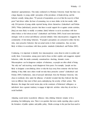 Wishahy - 13
situational appropriateness. One study conducted at a Montana University found that there was
a large disparity in young adults’ perception of the prevalence of drunk-driving and the
behavior actually taking place. “92 percent of respondents perceived that the majority of their
peers” had driven within the hour of consuming two or more drinks in the last month, while
only 20.4 percent of young adults reported having driven themselves (Linkenbach and Perkins
2005). “When [individuals] perceive that there is social support for or against certain activities,
[they] are more likely to modify or continue [their] behavior to act in accordance with how
others behave or feel about an issue” (Linkenbach and Perkins 2005). Social norm intervention
strategies work to correct and influence personal attitudes when misconceptions exaggerate the
commonality of risk-taking behaviors. “If people’s perceptions are corrected to reflect the less
risky, more proactive behaviors that are actual norms in their communities, they are more
likely to behave in accordance with those positive standards (Linkenbach and Perkins 2005).
Continuing, it is important to identify how misconceptions come about in order to combat and
rectify them. Conversations among peers tend to focus on their exploits and exaggerate atypical
behaviors, while the media constantly sensationalizes shocking, dramatic events.
Misconceptions can be dangerous catalysts of reluctance, as people are often afraid of being
“the only one” and receiving social disapproval from peers. For example, “people are less
likely to designate a non-drinking driver or take the keys away from someone who has been
drinking if they think most others would not take these protective actions” (Linkenbach and
Perkins 2005). Furthermore, data of surveyed individuals from the Montana University who
chose to recklessly drive under the influence of alcohol revealed that they believed that they
were no different than most of their peers, underplaying the severity of their actions. This
illustrates the danger that social norms play on the constructs of behavioral willingness as
individuals have a greater tendency to engage in high-risk activities when they do not fear a
social backlash.
Adjusting social norms to positively influence risky drinking behavior remains to be a
promising but challenging area. There is no question that news media reporting plays a part in
the formation of public opinion and public policy. Media coverage in the past has been used to
 