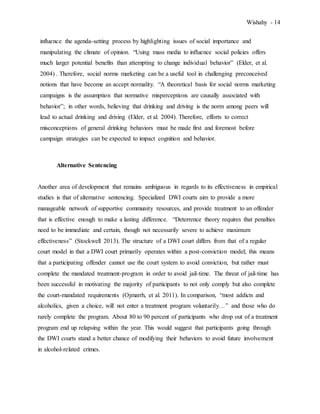 Wishahy - 14
influence the agenda-setting process by highlighting issues of social importance and
manipulating the climate of opinion. “Using mass media to influence social policies offers
much larger potential benefits than attempting to change individual behavior” (Elder, et al.
2004) . Therefore, social norms marketing can be a useful tool in challenging preconceived
notions that have become an accept normality. “A theoretical basis for social norms marketing
campaigns is the assumption that normative misperceptions are causally associated with
behavior”; in other words, believing that drinking and driving is the norm among peers will
lead to actual drinking and driving (Elder, et al. 2004). Therefore, efforts to correct
misconceptions of general drinking behaviors must be made first and foremost before
campaign strategies can be expected to impact cognition and behavior.
Alternative Sentencing
Another area of development that remains ambiguous in regards to its effectiveness in empirical
studies is that of alternative sentencing. Specialized DWI courts aim to provide a more
manageable network of supportive community resources, and provide treatment to an offender
that is effective enough to make a lasting difference. “Deterrence theory requires that penalties
need to be immediate and certain, though not necessarily severe to achieve maximum
effectiveness” (Stockwell 2013). The structure of a DWI court differs from that of a regular
court model in that a DWI court primarily operates within a post-conviction model; this means
that a participating offender cannot use the court system to avoid conviction, but rather must
complete the mandated treatment-program in order to avoid jail-time. The threat of jail-time has
been successful in motivating the majority of participants to not only comply but also complete
the court-mandated requirements (Ojmarrh, et al. 2011). In comparison, “most addicts and
alcoholics, given a choice, will not enter a treatment program voluntarily…” and those who do
rarely complete the program. About 80 to 90 percent of participants who drop out of a treatment
program end up relapsing within the year. This would suggest that participants going through
the DWI courts stand a better chance of modifying their behaviors to avoid future involvement
in alcohol-related crimes.
 