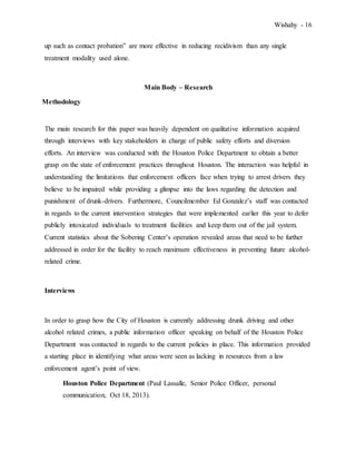 Wishahy - 16
up such as contact probation” are more effective in reducing recidivism than any single
treatment modality used alone.
Main Body – Research
Methodology
The main research for this paper was heavily dependent on qualitative information acquired
through interviews with key stakeholders in charge of public safety efforts and diversion
efforts. An interview was conducted with the Houston Police Department to obtain a better
grasp on the state of enforcement practices throughout Houston. The interaction was helpful in
understanding the limitations that enforcement officers face when trying to arrest drivers they
believe to be impaired while providing a glimpse into the laws regarding the detection and
punishment of drunk-drivers. Furthermore, Councilmember Ed Gonzalez’s staff was contacted
in regards to the current intervention strategies that were implemented earlier this year to defer
publicly intoxicated individuals to treatment facilities and keep them out of the jail system.
Current statistics about the Sobering Center’s operation revealed areas that need to be further
addressed in order for the facility to reach maximum effectiveness in preventing future alcohol-
related crime.
Interviews
In order to grasp how the City of Houston is currently addressing drunk driving and other
alcohol related crimes, a public information officer speaking on behalf of the Houston Police
Department was contacted in regards to the current policies in place. This information provided
a starting place in identifying what areas were seen as lacking in resources from a law
enforcement agent’s point of view.
Houston Police Department (Paul Lassalle, Senior Police Officer, personal
communication, Oct 18, 2013).
 