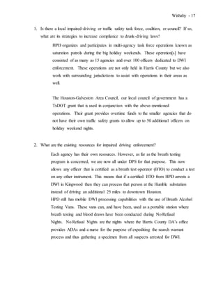 Wishahy - 17
1. Is there a local impaired-driving or traffic safety task force, coalition, or council? If so,
what are its strategies to increase compliance to drunk-driving laws?
HPD organizes and participates in multi-agency task force operations known as
saturation patrols during the big holiday weekends. These operation[s] have
consisted of as many as 15 agencies and over 100 officers dedicated to DWI
enforcement. These operations are not only held in Harris County but we also
work with surrounding jurisdictions to assist with operations in their areas as
well.
The Houston-Galveston Area Council, our local council of government has a
TxDOT grant that is used in conjunction with the above-mentioned
operations. Their grant provides overtime funds to the smaller agencies that do
not have their own traffic safety grants to allow up to 50 additional officers on
holiday weekend nights.
2. What are the existing resources for impaired driving enforcement?
Each agency has their own resources. However, as far as the breath testing
program is concerned, we are now all under DPS for that purpose. This now
allows any officer that is certified as a breath test operator (BTO) to conduct a test
on any other instrument. This means that if a certified BTO from HPD arrests a
DWI in Kingwood then they can process that person at the Humble substation
instead of driving an additional 25 miles to downtown Houston.
HPD still has mobile DWI processing capabilities with the use of Breath Alcohol
Testing Vans. These vans can, and have been, used as a portable station where
breath testing and blood draws have been conducted during No Refusal
Nights. No Refusal Nights are the nights where the Harris County DA’s office
provides ADAs and a nurse for the purpose of expediting the search warrant
process and thus gathering a specimen from all suspects arrested for DWI.
 