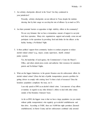 Wishahy - 18
3. Are sobriety checkpoints allowed in the Texas? Are they conducted in
your jurisdiction?
Presently, sobriety checkpoints are not allowed in Texas despite the statistics
showing that by their usage we can drop the rate of offenses by as much as 28%.
4. Are there potential barriers or opposition to high visibility efforts in the community?
We are very fortunate that we have a tremendous amount of support in our joint
task force operation. Many civic organizations support and actually come out and
participate in the operations by providing food and drinks for the officers at the
facility hosting a No Refusal Night.
5. Is there political support from community leaders to conduct programs to reduce
alcohol related crimes? (e.g., mayor, county supervisors, sheriff, criminal
justice system).
Yes, the leadership of each agency, the Commissioner’s Court, the Mayor’s
Office, and others attend press events and authorize their resources for saturation
patrols and No Refusal Nights.
6. What are the biggest limitations in the greater Houston area for enforcement efforts for
alcohol related crimes? (Does the lack of public transportation present a problem for
getting drivers to comply with existing laws? Is there a lack of resources? Does the
homeless population complicate the issue, etc.?)
I can only speak to DWI as an alcohol related crime. I am unaware of any efforts
or statistics in regards to any other division’s efforts to deal with other crimes
outside of the Homeless Outreach Team.
As far as DWI, the biggest issue is that we have a large population (as you stated,
without public transportation) who regularly go to alcohol establishments and
then drive. According to TABC, there are 14,000 late night permitees [licensed
establishments] in Harris County and law enforcement combined only arrested
 