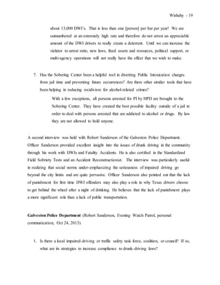 Wishahy - 19
about 13,000 DWI’s. That is less than one [person] per bar per year! We are
outnumbered at an extremely high rate and therefore do not arrest an appreciable
amount of the DWI drivers to really create a deterrent. Until we can increase the
violator to arrest ratio, new laws, fixed assets and resources, political support, or
multi-agency operations will not really have the effect that we wish to make.
7. Has the Sobering Center been a helpful tool in diverting Public Intoxication charges
from jail time and preventing future occurrences? Are there other similar tools that have
been helping in reducing recidivism for alcohol-related crimes?
With a few exceptions, all persons arrested for PI by HPD are brought to the
Sobering Center. They have created the best possible facility outside of a jail in
order to deal with persons arrested that are addicted to alcohol or drugs. By law
they are not allowed to hold anyone.
A second interview was held with Robert Sanderson of the Galveston Police Department.
Officer Sanderson provided excellent insight into the issues of drunk driving in the community
through his work with DWIs and Fatality Accidents. He is also certified in the Standardized
Field Sobriety Tests and an Accident Reconstructionist. The interview was particularly useful
in realizing that social norms under-emphasizing the seriousness of impaired driving go
beyond the city limits and are quite pervasive. Officer Sanderson also pointed out that the lack
of punishment for first time DWI offenders may also play a role in why Texas drivers choose
to get behind the wheel after a night of drinking. He believes that the lack of punishment plays
a more significant role than a lack of public transportation.
Galveston Police Department (Robert Sanderson, Evening Watch Patrol, personal
communication, Oct 24, 2013).
1. Is there a local impaired-driving or traffic safety task force, coalition, or council? If so,
what are its strategies to increase compliance to drunk-driving laws?
 