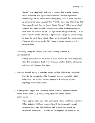 Wishahy - 20
We don’t have a local safety task force or coalition. But we as the Galveston
Police Department have a grant from the State of Texas that pays officers
overtime to go out and enforce drunk driving [laws]. Also, all major weekends,
i.e. during spring break, Memorial Day, 4th of July, Labor Day, Motor Cycle Rally
Weekend, and Mardi Gras, our County District Attorney’s Office has no refusal
weekend. They make the public aware of the no refusal weekend through the
news media and also with the TX DOT signs located through the County. The no
refusal weekend consists of usually 2-3 prosecutors, a judge and a nurse. During
the times that we do the no refusal, officers are able to apply for a search warrant
if a person who was arrested for DWI refuses to provide a specimen of their
breath or blood.
2. Are sobriety checkpoints allowed in the Texas? Are they conducted in
your jurisdiction?
Sobriety Checkpoints are not allowed in Texas based on the States interpretation
of the U.S. Constitution. In all, twelve States do not allow Sobriety Checkpoints
and thirty-eight States do allow them.
3. Are there potential barriers or opposition to high visibility efforts in the community?
I feel like the vast majority of the Community does not oppose high visibility
enforcement. We receive a lot of encouragement in enforcing the [laws
regarding] alcohol related crimes.
4. Is there political support from community leaders to conduct programs to reduce
alcohol related crimes? (e.g. mayor, county supervisors, sheriff, criminal
justice system).
We do receive political support for enforcement actions. Our District Attorney’s
Office, including the District Attorney himself, has [designated] a special
prosecutor for Alcohol related offenses such as intoxication assault and
intoxication manslaughter. Our Chief has also supported our actions and has
 