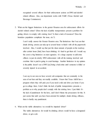 Wishahy - 21
recognized several officers for their enforcement actions on DWI and alcohol
related offenses. Also, our department works with TABC (Texas Alcohol and
Beverage Commission).
5. What are the biggest limitations in the greater Houston area for enforcement efforts for
alcohol related crimes? (Does the lack of public transportation present a problem for
getting drivers to comply with existing laws? Is there a lack of resources? Does the
homeless population complicate the issue, etc.?)
I can’t really answer the Greater Houston area. The limitations that I see are that
drunk driving arrests can take up to several hours to finish with all the paperwork
involved. Also, I would say that just the shear amount of people on the roadway
after certain hours [that] have been drinking; it’s hard to get them all. I would say
the cost is a big limitation on most agencies; it’s a large expense to add extra
officers to just do strictly DWI enforcement with all the training involved and
overtime that is paid in going to court hearings. Another limitation in my opinion
is the public doesn’t see a DWI [as] being a bad crime until someone is killed or
severely injured in an accident.
I can say in our area we have several cab companies that are constantly in the
area of our bars and they are readily available. I know that Texas A&M has a
program where they will pick you if you need a ride and drive you home if you
go to college there. I don’t think the lack of public transportation presents a
problem as to why people don’t comply with the existing laws. I just think it’s
the lack of punishment for the laws, and I don’t blame the prosecutors for this. It
just seems that until you have been arrested for multiple drunk driving offenses,
there is hardly any punishment.
6. What are the viable alternatives to a would-be impaired driver?
The viable alternatives for would be drinking drivers would be have a designated
driver, or get a cab.
 