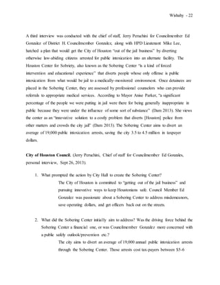 Wishahy - 22
A third interview was conducted with the chief of staff, Jerry Peruchini for Councilmember Ed
Gonzalez of District H. Councilmember Gonzalez, along with HPD Lieutenant Mike Lee,
hatched a plan that would get the City of Houston “out of the jail business” by diverting
otherwise law-abiding citizens arrested for public intoxication into an alternate facility. The
Houston Center for Sobriety, also known as the Sobering Center “is a kind of forced
intervention and educational experience” that diverts people whose only offense is public
intoxication from what would be jail to a medically-monitored environment. Once detainees are
placed in the Sobering Center, they are assessed by professional counselors who can provide
referrals to appropriate medical services. According to Mayor Anise Parker, “a significant
percentage of the people we were putting in jail were there for being generally inappropriate in
public because they were under the influence of some sort of substance” (Dam 2013). She views
the center as an “innovative solution to a costly problem that diverts [Houston] police from
other matters and crowds the city jail” (Dam 2013). The Sobering Center aims to divert an
average of 19,000 public intoxication arrests, saving the city 3.5 to 4.5 million in taxpayer
dollars.
City of Houston Council, (Jerry Peruchini, Chief of staff for Councilmember Ed Gonzales,
personal interview, Sept 26, 2013).
1. What prompted the action by City Hall to create the Sobering Center?
The City of Houston is committed to “getting out of the jail business” and
pursuing innovative ways to keep Houstonians safe. Council Member Ed
Gonzalez was passionate about a Sobering Center to address misdemeanors,
save operating dollars, and get officers back out on the streets.
2. What did the Sobering Center initially aim to address? Was the driving force behind the
Sobering Center a financial one, or was Councilmember Gonzalez more concerned with
a public safely outlook/prevention etc.?
The city aims to divert an average of 19,000 annual public intoxication arrests
through the Sobering Center. Those arrests cost tax-payers between $5-6
 