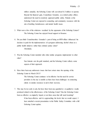 Wishahy - 23
million annually; the Sobering Center will cost about $1.5 million to operate.
Beyond the financial gain, Councilman Gonzalez, as a retired police officer,
understood the need to creatively approach public safety. Patients at the
Sobering Center are exposed to counseling and community resources with the
aim of tackling homelessness and mental health issues.
3. What were a few of the criticisms vocalized by the opponents of the Sobering Centers?
The Sobering Center has enjoyed broad support in Houston.
4. Do you think Councilmember Gonzalez’s past of being an HPD officer influenced his
decision to push for the implementation of a program addressing alcohol abuse as a
public health initiative rather than criminal justice alone?
Absolutely.
5. Was the Sobering Center modeled after other similar programs implemented in other
cities?
San Antonio sets the gold standard, and the Sobering Center reflects some
aspects of their approach.
6. Have there been any unforeseen issues that have arisen since the opening of the
Sobering Center in March 2013?
The Sobering Center continues to be effective but the need for service
providers in the city is notable as there have been challenges in connecting
clients to outside resources to aid in their recovery.
7. This may be too early to ask, but have there been any quantitative or qualitative results
produced related to the effectiveness of the Sobering Center? Has the Sobering Center
been as effective as originally hoped, or are there areas that still need tweaking?
It has been effective and it is approaching the levels that we would expect. I
have attached a recent presentation to the Public Safety Committee with a full
Sobering Center update.
 