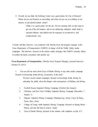 Wishahy - 24
8. Overall, do you think the Sobering Center was a good policy for City of Houston?
Where do you see Houston as succeeding and where do you see us as failing in our
mission to end alcohol-related crimes?
I think it is a great policy for the city. We are ensuring that we take steps to
get out of the jail business and we are addressing addiction which leads to
repeated offenses and added costs for taxpayers in an innovative and
compassionate way.
A fourth and final interview was conducted with Marsha Scott, the program manager at the
Texas Department of Transportation (TxDOT) in charge of all the Traffic Safety media
campaigns. The interview focused on the various media strategies that TxDOT currently utilizes
to combat the harms associated with alcohol use.
Texas Department of Transportation, (Marsha Scott, Program Manager, personal interview,
October 25, 2013).
1. Can you tell me more about Faces of Drunk Driving or any other media campaign
focused on decreasing drunk-driving occurrences in the state?
We have several annual campaigns focused on lower[ing] drunk driving by
educating the public about the dangers and consequences of drinking and driving.
1. Football Season Impaired Driving Campaign (October thru January)
2. Christmas and New Year’s Holiday Impaired Driving Campaign (December 1 –
January 1)
3. Hispanic Impaired Driving Campaign (Thanksgiving, Easter, Cinco de Mayo,
Fiesta, Deis y Seis)
4. College & Young Adult Impaired Driving Campaign (focused on Spring Break –
March, and also fall back to school --Sept)
5. Faces of Drunk Driving (focused in the summer with emphasis on July 4th)
 