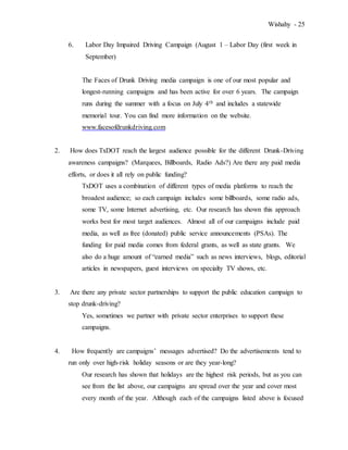 Wishahy - 25
6. Labor Day Impaired Driving Campaign (August 1 – Labor Day (first week in
September)
The Faces of Drunk Driving media campaign is one of our most popular and
longest-running campaigns and has been active for over 6 years. The campaign
runs during the summer with a focus on July 4th and includes a statewide
memorial tour. You can find more information on the website.
www.facesofdrunkdriving.com
2. How does TxDOT reach the largest audience possible for the different Drunk-Driving
awareness campaigns? (Marquees, Billboards, Radio Ads?) Are there any paid media
efforts, or does it all rely on public funding?
TxDOT uses a combination of different types of media platforms to reach the
broadest audience; so each campaign includes some billboards, some radio ads,
some TV, some Internet advertising, etc. Our research has shown this approach
works best for most target audiences. Almost all of our campaigns include paid
media, as well as free (donated) public service announcements (PSAs). The
funding for paid media comes from federal grants, as well as state grants. We
also do a huge amount of “earned media” such as news interviews, blogs, editorial
articles in newspapers, guest interviews on specialty TV shows, etc.
3. Are there any private sector partnerships to support the public education campaign to
stop drunk-driving?
Yes, sometimes we partner with private sector enterprises to support these
campaigns.
4. How frequently are campaigns’ messages advertised? Do the advertisements tend to
run only over high-risk holiday seasons or are they year-long?
Our research has shown that holidays are the highest risk periods, but as you can
see from the list above, our campaigns are spread over the year and cover most
every month of the year. Although each of the campaigns listed above is focused
 