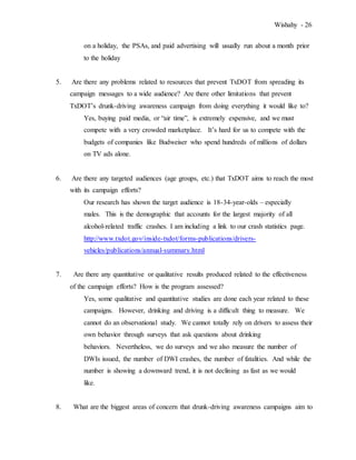 Wishahy - 26
on a holiday, the PSAs, and paid advertising will usually run about a month prior
to the holiday
5. Are there any problems related to resources that prevent TxDOT from spreading its
campaign messages to a wide audience? Are there other limitations that prevent
TxDOT’s drunk-driving awareness campaign from doing everything it would like to?
Yes, buying paid media, or “air time”, is extremely expensive, and we must
compete with a very crowded marketplace. It’s hard for us to compete with the
budgets of companies like Budweiser who spend hundreds of millions of dollars
on TV ads alone.
6. Are there any targeted audiences (age groups, etc.) that TxDOT aims to reach the most
with its campaign efforts?
Our research has shown the target audience is 18-34-year-olds – especially
males. This is the demographic that accounts for the largest majority of all
alcohol-related traffic crashes. I am including a link to our crash statistics page.
http://www.txdot.gov/inside-txdot/forms-publications/drivers-
vehicles/publications/annual-summary.html
7. Are there any quantitative or qualitative results produced related to the effectiveness
of the campaign efforts? How is the program assessed?
Yes, some qualitative and quantitative studies are done each year related to these
campaigns. However, drinking and driving is a difficult thing to measure. We
cannot do an observational study. We cannot totally rely on drivers to assess their
own behavior through surveys that ask questions about drinking
behaviors. Nevertheless, we do surveys and we also measure the number of
DWIs issued, the number of DWI crashes, the number of fatalities. And while the
number is showing a downward trend, it is not declining as fast as we would
like.
8. What are the biggest areas of concern that drunk-driving awareness campaigns aim to
 
