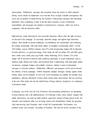 Wishahy - 30
shortcomings. Additionally, messages that accurately frame the context in which impaired
driving occurs should be emphasized over ones that focus on legal or health consequences that
occur after an incident of drunk-driving has occurred. Underscoring messages that discourage
individuals from committing a crime in the first place promotes a sense of individual
responsibility and encourages the adoption of self-protective measures, which can work in
congruence with the deterrence effect.
High-intensity media interventions have powerful deterrence effects when the right resources
are devoted to the campaign. To encourage statewide change and support legal deterrence
policies, there should be special emphasizes on establishing new partnerships and continuing
the existing partnerships with paid media entities to strengthen broadcasting efforts. For the
2013 holiday season, NHTSA estimates that 67% of the broadcasting budget will be allocated
towards television, as a good percentage of the media ads will run during NFL and NBA game
times which carry a hefty price tag (Traffic Safety Marketing 2013). Another 12% of the
budget will be devoted to network radio, including placements in social components such as
Pandora, Daily Motion and Twitter and Facebook feeds. Collaborating with paid-media entities
can increase campaign budgets and available resources, making it easier to disseminate
messages to a broader audience. Additionally, billboards and marquees can be used to increase
the visibility of local campaigns. TxDOT frequently displays messages warning against drunk
driving which can be continued at a low cost. Local newspapers are suitable for reaching local
populations, allowing individuals to learn about current police interventions that are occurring
in the area. Print media also has the added bonus of being relatively inexpensive in comparison
to broadcast media.
Continuing, one of the ways the City of Houston and surrounding jurisdictions are attempting
to keep roadways safe is the implementation of a Sobering Center, where citizens charged with
public intoxications can sober up under medical supervision instead of being placed in jail. Ed
Gonzalez and Lieutenant Mike Lee are being touted as the brainchildren behind the operation.
After interviewing Jerry Peruchini, chief of staff for Councilmember Ed Gonzalez, two
pertinent issues were revealed. According to Peruchini, “the need for service providers in the
 