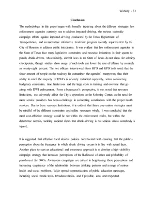 Wishahy - 33
Conclusion
The methodology in this paper began with formally inquiring about the different strategies law
enforcement agencies currently use to address impaired-driving, the various statewide
campaign efforts against impaired-driving conducted by the Texas Department of
Transportation, and an innovative alternative treatment program recently implemented by the
City of Houston to address public intoxicants. It was evident that law enforcement agencies in
the State of Texas face many legislative constraints and resource limitations in their quests to
punish drunk-drivers. Most notably, current laws in the State of Texas do not allow for sobriety
checkpoints, though studies show usage of such tools can lower the rate of offense by as much
as twenty-eight percent. The two officers interviewed from HPD and GPD both noted that the
shear amount of people on the roadway far outnumber the agencies’ manpower; thus their
ability to catch the majority of DWI’s is severely restricted especially, when considering
budgetary constraints, time limitations and the large costs in training and overtime that go
along with DWI enforcement. From a bureaucrat’s perspective, it was noted that resource
limitations, too, adversely affect the City’s operations at the Sobering Center, as the need for
more service providers has been a challenge in connecting constituents with the proper health
services. Due to these resource limitations, it is evident that future prevention strategies must
be mindful of the different constraints and utilize resources wisely. It was concluded that the
most cost-effective strategy would lie not within the enforcement realm, but within the
deterrence domain, tackling societal views that drunk-driving is not serious unless somebody is
injured.
It is suggested that effective local alcohol policies need to start with ensuring that the public’s
perception about the frequency in which drunk driving occurs is in line with actual facts.
Another place to start an educational and awareness approach is to develop a high-visibility
campaign strategy that increases perceptions of the likelihood of arrest and probability of
punishment for DWIs. Awareness campaigns are critical in heightening these perceptions and
increasing cognizance of the relationship between drinking patterns and a range of serious
health and social problems. Wide spread communication of public education messages,
including social media tools, broadcast media, and if possible, local and respected
 
