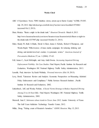 Wishahy - 35
Works Cited
ABC 13 Eyewitness News. "DWI fatalities down, arrests up in Harris County." KTRK-TV/DT.
July 29, 2012. http://abclocal.go.com/ktrk/story?section=news/local&id=8754061
(accessed Oct 2, 2013).
Dam, Monica. "Beats a night in the drunk tank." Houston Chronicle. March 8, 2013.
http://www.houstonchronicle.com/news/houston-texas/houston/article/Beats-a-night-in-
the-drunk-tank-4337907.php (accessed October 21, 2013).
Elder, Randy W, Ruth A Shults, David A Sleet, James L Nichols, Robert S Thompson, and
Warda Rajab. "Effectiveness of mass media campaigns for reducing drinking and
driving and alcohol-involved crashes: A systematic review." American Journal of
Preventative Medicine 27, no. 1 (2004): 57-65.
Fell, James C., Scott McKnight, and Amy Auld-Owens. Increasing Impaired-Driving
Enforcement Visibility: Six Case Studies. Final Report, Pacific Institute for Research and
Evaluation, Washington DC: National Highway Traffic Safety Administration, 2013.
Lassalle, Paul, interview by Sarah Wishahy. Personal interview. (Oct 18, 2013).
Levy, David. "Literature Review and Analysis: Economic Perspectives on Measuring Alchohol
Policy Enforcement and Compliance." Public Services Research Institute , Pacific
Institute fir Research and Evaluation, 2002.
Linkenbach, Jeff, and Wesley Perkins. A Social Norms Strategy to Reduce Impaired Driving
Among 21-to-34-Year-Olds. Final Report, Washington DC: National Highway Traffic
Saftey Administration, 2005.
Maxwell, Jane C. Substance abuse trends in Texas: June 2012. Austin: University of Texas:
The Gulf Coast Addiction Technology Transfer Center, 2012.
Miller, Doug. "Taking count of Houston's homeless." KHOU Houston. May 15, 2013.
 