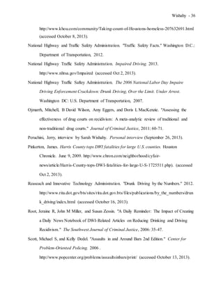 Wishahy - 36
http://www.khou.com/community/Taking-count-of-Houstons-homeless-207632691.html
(accessed October 8, 2013).
National Highway and Traffic Safety Administration. "Traffic Safety Facts." Washington D.C.:
Department of Transportation, 2012.
National Highway Traffic Safety Administration. Impaired Driving. 2013.
http://www.nhtsa.gov/Impaired (accessed Oct 2, 2013).
National Highway Traffic Saftey Administration. The 2006 National Labor Day Impaire
Driving Enforcement Crackdown: Drunk Driving, Over the Limit. Under Arrest.
Washington DC: U.S. Department of Transportation, 2007.
Ojmarrh, Mitchell, B David Wilson, Amy Eggers, and Doris L MacKenzie. "Assessing the
effectiveness of drug courts on recidivism: A meta-analytic review of traditional and
non-traditional drug courts." Journal of Criminal Justice, 2011: 60-71.
Peruchini, Jerry, interview by Sarah Wishahy. Personal interview (September 26, 2013).
Pinkerton, James. Harris County tops DWI fatalities for large U.S. counties. Houston
Chronicle. June 9, 2009. http://www.chron.com/neighborhood/cyfair-
news/article/Harris-County-tops-DWI-fatalities-for-large-U-S-1725511.php). (accessed
Oct 2, 2013).
Reaseach and Innovative Technology Administration. "Drunk Driving by the Numbers." 2012.
http://www.rita.dot.gov/bts/sites/rita.dot.gov.bts/files/publications/by_the_numbers/drun
k_driving/index.html (accessed October 16, 2013).
Root, Jeraine R, John M Miller, and Susan Zessin. "A Daily Reminder: The Impact of Creating
a Daily News Notebook of DWI-Related Articles on Reducing Drinking and Driving
Recidivism." The Southwest Journal of Criminal Justice, 2006: 35-47.
Scott, Michael S, and Kelly Dedel. "Assaults in and Around Bars 2nd Edition." Center for
Problem-Oriented Policing. 2006 .
http://www.popcenter.org/problems/assaultsinbars/print/ (accessed October 13, 2013).
 