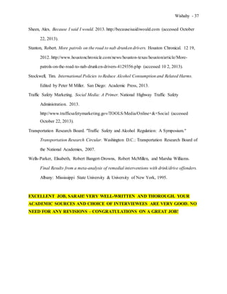 Wishahy - 37
Sheen, Alex. Because I said I would. 2013. http://becauseisaidiwould.com (accessed October
22, 2013).
Stanton, Robert. More patrols on the road to nab drunken drivers. Houston Chronical. 12 19,
2012. http://www.houstonchronicle.com/news/houston-texas/houston/article/More-
patrols-on-the-road-to-nab-drunken-drivers-4129356.php (accessed 10 2, 2013).
Stockwell, Tim. International Policies to Reduce Alcohol Consumption and Related Harms.
Edited by Peter M Miller. San Diego: Academic Press, 2013.
Traffic Safety Marketing. Social Media: A Primer. National Highway Traffic Safety
Administration. 2013.
http://www.trafficsafetymarketing.gov/TOOLS/Media/Online+&+Social (accessed
October 22, 2013).
Transportation Research Board. "Traffic Safety and Alcohol Regulation: A Symposium."
Transportation Research Circular. Washington D.C.: Transportation Research Board of
the National Academies, 2007.
Wells-Parker, Elisabeth, Robert Bangert-Drowns, Robert McMillen, and Marsha Williams.
Final Results from a meta-analysis of remedial interventions with drink/drive offenders.
Albany: Mississippi State University & University of New York, 1995.
EXCELLENT JOB, SARAH! VERY WELL-WRITTEN AND THOROUGH. YOUR
ACADEMIC SOURCES AND CHOICE OF INTERVIEWEES ARE VERY GOOD. NO
NEED FOR ANY REVISIONS – CONGRATULATIONS ON A GREAT JOB!
 