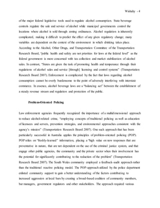Wishahy - 4
of the major federal legislative tools used to regulate alcohol consumption. State beverage
controls regulate the sale and service of alcohol while municipal governments control the
locations where alcohol is sold through zoning ordinances. Alcohol regulation is inherently
complicated, making it difficult to predict the effect of any given regulatory change; many
variables are dependent on the context of the environment in which drinking takes place.
According to the Alcohol, Other Drugs, and Transportation Committee of the Transportation
Research Board, “public health and safety are not priorities for laws at the federal level” as the
federal government is more concerned with tax collection and market stabilization of alcohol
sales. In contrast, “States are given the task of promoting health and temperance through their
regulations of alcohol sales and service [through] licensing and control systems” (Transportation
Research Board 2007). Enforcement is complicated by the fact that laws regarding alcohol
consumption cannot be overly burdensome to the point of adversely interfering with interstate
commerce. In essence, alcohol beverage laws are a “balancing act” between the establishment of
a steady revenue stream and regulation and protection of the public.
Problem-Oriented Policing
Law enforcement agencies frequently recognized the importance of a multidimensional approach
to reduce alcohol-related crime, “employing concepts of traditional policing as well as education
of licensees and servers, prevention strategies, and environmental approaches consistent with the
agency’s mission” (Transportation Research Board 2007). One such approach that has been
particularly successful in Australia applies the principles of problem-oriented policing (POP).
POP relies on “freshly-learned” information, placing a “high value on new responses that are
preventative in nature, that are not dependent on the use of the criminal justice system, and that
engage other public agencies, the community and the private sector when their involvement has
the potential for significantly contributing to the reduction of the problem” (Transportation
Research Board 2007). The South Wales community employed a feedback-audit approach rather
than the traditional reactive policing model. The POP-approach utilized by the police department
enlisted community support to gain a better understanding of the factors contributing to
increased aggression at local bars by creating a broad-based coalition of community members,
bar managers, government regulators and other stakeholders. The approach required various
 