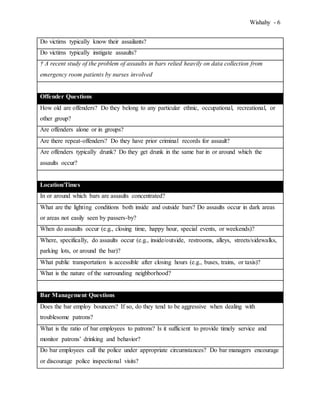 Wishahy - 6
Do victims typically know their assailants?
Do victims typically instigate assaults?
† A recent study of the problem of assaults in bars relied heavily on data collection from
emergency room patients by nurses involved
Offender Questions
How old are offenders? Do they belong to any particular ethnic, occupational, recreational, or
other group?
Are offenders alone or in groups?
Are there repeat-offenders? Do they have prior criminal records for assault?
Are offenders typically drunk? Do they get drunk in the same bar in or around which the
assaults occur?
Location/Times
In or around which bars are assaults concentrated?
What are the lighting conditions both inside and outside bars? Do assaults occur in dark areas
or areas not easily seen by passers-by?
When do assaults occur (e.g., closing time, happy hour, special events, or weekends)?
Where, specifically, do assaults occur (e.g., inside/outside, restrooms, alleys, streets/sidewalks,
parking lots, or around the bar)?
What public transportation is accessible after closing hours (e.g., buses, trains, or taxis)?
What is the nature of the surrounding neighborhood?
Bar Management Questions
Does the bar employ bouncers? If so, do they tend to be aggressive when dealing with
troublesome patrons?
What is the ratio of bar employees to patrons? Is it sufficient to provide timely service and
monitor patrons’ drinking and behavior?
Do bar employees call the police under appropriate circumstances? Do bar managers encourage
or discourage police inspectional visits?
 