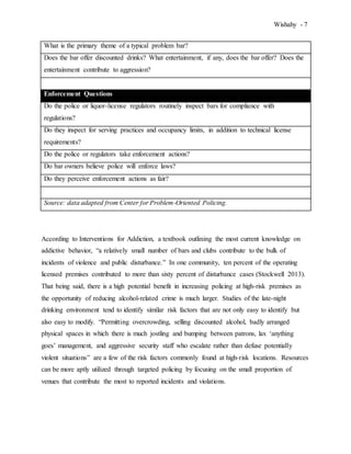 Wishahy - 7
What is the primary theme of a typical problem bar?
Does the bar offer discounted drinks? What entertainment, if any, does the bar offer? Does the
entertainment contribute to aggression?
Enforcement Questions
Do the police or liquor-license regulators routinely inspect bars for compliance with
regulations?
Do they inspect for serving practices and occupancy limits, in addition to technical license
requirements?
Do the police or regulators take enforcement actions?
Do bar owners believe police will enforce laws?
Do they perceive enforcement actions as fair?
Source: data adapted from Center for Problem-Oriented Policing.
According to Interventions for Addiction, a textbook outlining the most current knowledge on
addictive behavior, “a relatively small number of bars and clubs contribute to the bulk of
incidents of violence and public disturbance.” In one community, ten percent of the operating
licensed premises contributed to more than sixty percent of disturbance cases (Stockwell 2013).
That being said, there is a high potential benefit in increasing policing at high-risk premises as
the opportunity of reducing alcohol-related crime is much larger. Studies of the late-night
drinking environment tend to identify similar risk factors that are not only easy to identify but
also easy to modify. “Permitting overcrowding, selling discounted alcohol, badly arranged
physical spaces in which there is much jostling and bumping between patrons, lax ‘anything
goes’ management, and aggressive security staff who escalate rather than defuse potentially
violent situations” are a few of the risk factors commonly found at high-risk locations. Resources
can be more aptly utilized through targeted policing by focusing on the small proportion of
venues that contribute the most to reported incidents and violations.
 
