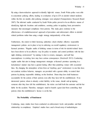 Wishahy - 8
By using a harm-reduction approach to identify high-risk venues, South Wales police were able
to concentrate policing efforts, leading to a reduction of up to 22% in alcohol related incidents
within the first six months after policing strategies were adopted (Transportation Research Board
2007). The informal audits conducted by South Wales police proved to be an effective means of
identifying high-risk locations and conditions, assisting police in applying basic preventative
measures that encouraged compliance from patrons. This study gives credence to the
effectiveness of a multidimensional approach of prevention and enforcement efforts to alcohol
related problems rather than using a single strategy independently of the other.
Furthermore, the extent to which licensing authorities check whether effective responsible
management policies are in place is key to enforcing an overall regulatory environment in
licensed premises. “Regular audits of drinking venues in terms of risk for alcohol-related harm
have been shown to be an effective way for police to monitor and control problems with the late-
night drinking environment” by making it clear to owners, managers, and staff that
noncompliance to existing laws may have serious consequences (Stockwell 2013). Conducting
regular audits that aim to change management strategies at licensed premises operating in a
lackadaisical manner may have a greater lasting effect than punishing venues with occasional
fines. By changing the atmosphere at bars from an “anything goes” environment to one that does
not condone reckless behavior, managers are provided with a greater ability to control their
patrons by placing responsible drinking on the forefront. Dram shop laws hold businesses
accountable for the actions of their patrons even after they have left the establishment. If an
intoxicated patron, whom is already a strict liability to the venue, should end up injuring
someone after they have left the establishment, the victim can hold both the customer and the bar
liable for the accident. Therefore, managers stand to benefit a great deal from controlling their
patrons when the establishment’s license is on the line.
The Probability of Punishment
Continuing, many studies have been conducted on enforcement levels and penalties and their
relationship to compliance. Empirical studies have used a broad array of methodologies
 