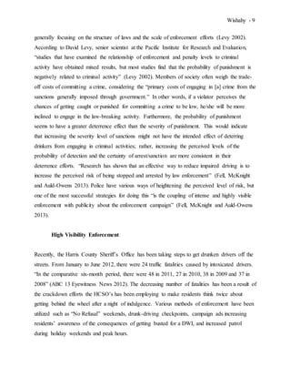 Wishahy - 9
generally focusing on the structure of laws and the scale of enforcement efforts (Levy 2002).
According to David Levy, senior scientist at the Pacific Institute for Research and Evaluation,
“studies that have examined the relationship of enforcement and penalty levels to criminal
activity have obtained mixed results, but most studies find that the probability of punishment is
negatively related to criminal activity” (Levy 2002). Members of society often weigh the trade-
off costs of committing a crime, considering the “primary costs of engaging in [a] crime from the
sanctions generally imposed through government.” In other words, if a violator perceives the
chances of getting caught or punished for committing a crime to be low, he/she will be more
inclined to engage in the law-breaking activity. Furthermore, the probability of punishment
seems to have a greater deterrence effect than the severity of punishment. This would indicate
that increasing the severity level of sanctions might not have the intended effect of deterring
drinkers from engaging in criminal activities; rather, increasing the perceived levels of the
probability of detection and the certainty of arrest/sanction are more consistent in their
deterrence efforts. “Research has shown that an effective way to reduce impaired driving is to
increase the perceived risk of being stopped and arrested by law enforcement” (Fell, McKnight
and Auld-Owens 2013). Police have various ways of heightening the perceived level of risk, but
one of the most successful strategies for doing this “is the coupling of intense and highly visible
enforcement with publicity about the enforcement campaign” (Fell, McKnight and Auld-Owens
2013).
High Visibility Enforcement
Recently, the Harris County Sheriff’s Office has been taking steps to get drunken drivers off the
streets. From January to June 2012, there were 24 traffic fatalities caused by intoxicated drivers.
“In the comparative six-month period, there were 48 in 2011, 27 in 2010, 38 in 2009 and 37 in
2008” (ABC 13 Eyewitness News 2012). The decreasing number of fatalities has been a result of
the crackdown efforts the HCSO’s has been employing to make residents think twice about
getting behind the wheel after a night of indulgence. Various methods of enforcement have been
utilized such as “No Refusal” weekends, drunk-driving checkpoints, campaign ads increasing
residents’ awareness of the consequences of getting busted for a DWI, and increased patrol
during holiday weekends and peak hours.
 