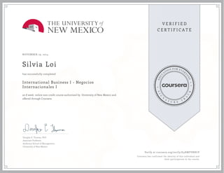 NOVEMBER 19, 2014
Silvia Loi
International Business I - Negocios
Internacionales I
an 8 week online non-credit course authorized by University of New Mexico and
offered through Coursera
has successfully completed
Douglas E. Thomas, PhD
Associate Professor
Anderson School of Management
University of New Mexico
Verify at coursera.org/verify/E4HMFVNHCP
Coursera has confirmed the identity of this individual and
their participation in the course.
 