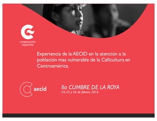 IIa CUMBRE DE LA ROYA
24, 25 y 26 de febrero 2016
Experiencia de laAECID en la atención a la
población mas vulnerable de la Caficultura en
Centroamérica.
 