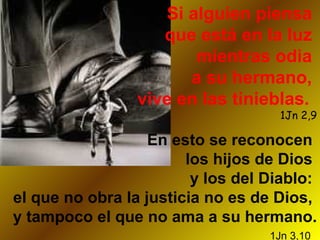 Si alguien piensa  que está en la luz  mientras odia  a su hermano,  vive en las tinieblas.   1Jn 2,9 En esto se reconocen  los hijos de Dios  y los del Diablo:  el que no obra la justicia no es de Dios,  y tampoco el que no ama a su hermano.   1Jn 3,10   