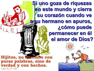 Si uno goza de riquezas  en este mundo y cierra  su corazón cuando ve  a su hermano en apuros,  ¿cómo puede  permanecer en él  el amor de Dios? Hijitos, no amemos con puras palabras,  sino de verdad y con hechos.   1Jn 3,17-18 