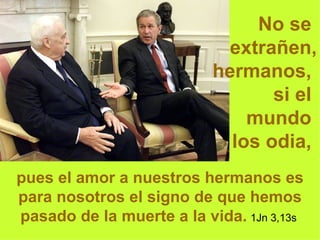 No se  extrañen, hermanos,  si el  mundo  los odia,   pues el amor a nuestros hermanos es para nosotros el signo de que hemos pasado de la muerte a la vida.   1Jn 3,13s  