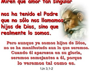 Miren qué amor tan singular  nos ha tenido el Padre  que no sólo nos llamamos hijos de Dios, sino que realmente lo somos.   Pero aunque ya somos hijos de Dios,  no se ha manifestado aun lo que seremos.  Cuando él aparezca en su gloria,  seremos semejantes a él, porque  lo veremos tal como es.   1Jn 3,1-2   