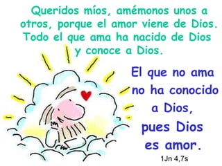 Queridos míos, amémonos unos a otros, porque el amor viene de Dios. Todo el que ama ha nacido de Dios  y conoce a Dios. El que no ama  no ha conocido  a Dios,  pues Dios  es amor.   1Jn 4,7s   