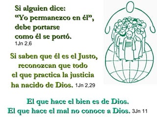 Si saben que él es el Justo, reconozcan que todo  el que practica la justicia  ha nacido de Dios.   1Jn 2,29  El que hace el bien es de Dios.  El que hace el mal no conoce a Dios.   3Jn 11   Si alguien dice:  “ Yo permanezco en él”,  debe portarse  como él se portó.   1Jn 2,6 