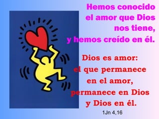 Hemos conocido  el amor que Dios  nos tiene,  y hemos creído en él.   Dios es amor:  el que permanece  en el amor,  permanece en Dios  y Dios en él.   1Jn 4,16 