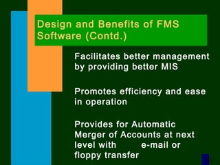 10
Design and Benefits of FMS
Software (Contd.)
Facilitates better management
by providing better MIS
Promotes efficiency and ease
in operation
Provides for Automatic
Merger of Accounts at next
level with e-mail or
floppy transfer
 