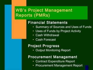 21
WB’s Project Management
Reports (PMRs)
Financial Statements
• Summary of Sources and Uses of Funds
• Uses of Funds by Project Activity
• Cash Withdrawal
• Cash Forecast
Project Progress
• Output Monitoring Report
Procurement Management
• Contract Expenditure Report
• Procurement Management Report
 