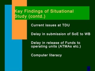 6
Key Findings of Situational
Study (contd.)
Current issues at TDU
Delay in submission of SoE to WB
Delay in release of Funds to
operating units (ATMAs etc.)
Computer literacy
 