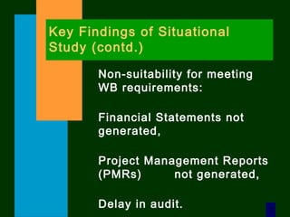7
Key Findings of Situational
Study (contd.)
Non-suitability for meeting
WB requirements:
Financial Statements not
generated,
Project Management Reports
(PMRs) not generated,
Delay in audit.
 