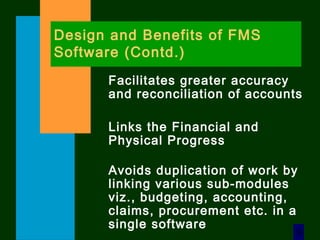 9
Design and Benefits of FMS
Software (Contd.)
Facilitates greater accuracy
and reconciliation of accounts
Links the Financial and
Physical Progress
Avoids duplication of work by
linking various sub-modules
viz., budgeting, accounting,
claims, procurement etc. in a
single software
 