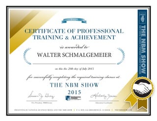 ____________________________
Vice President, NBM Events
PRESENTED BY NATIONAL BUSINESS MEDIA AND THE NBM SHOW | P. O. BOX 1416 BROOMFIELD, CO 80038 | THENBMSHOW.COM
___________________________
Education Coordinator
THIS
CERTIFICATE OF PROFESSIONAL
TRAINING & ACHIEVEMENT
is awarded to
on this the 25th day of July 2015
for successfully completing the required training classes at
THE NBM SHOW
2015
PROFESSIONAL
TRAINING
& ACHIEVEMENT
WALTER SCHMALGEMEIER
______________________________________________________________________
 