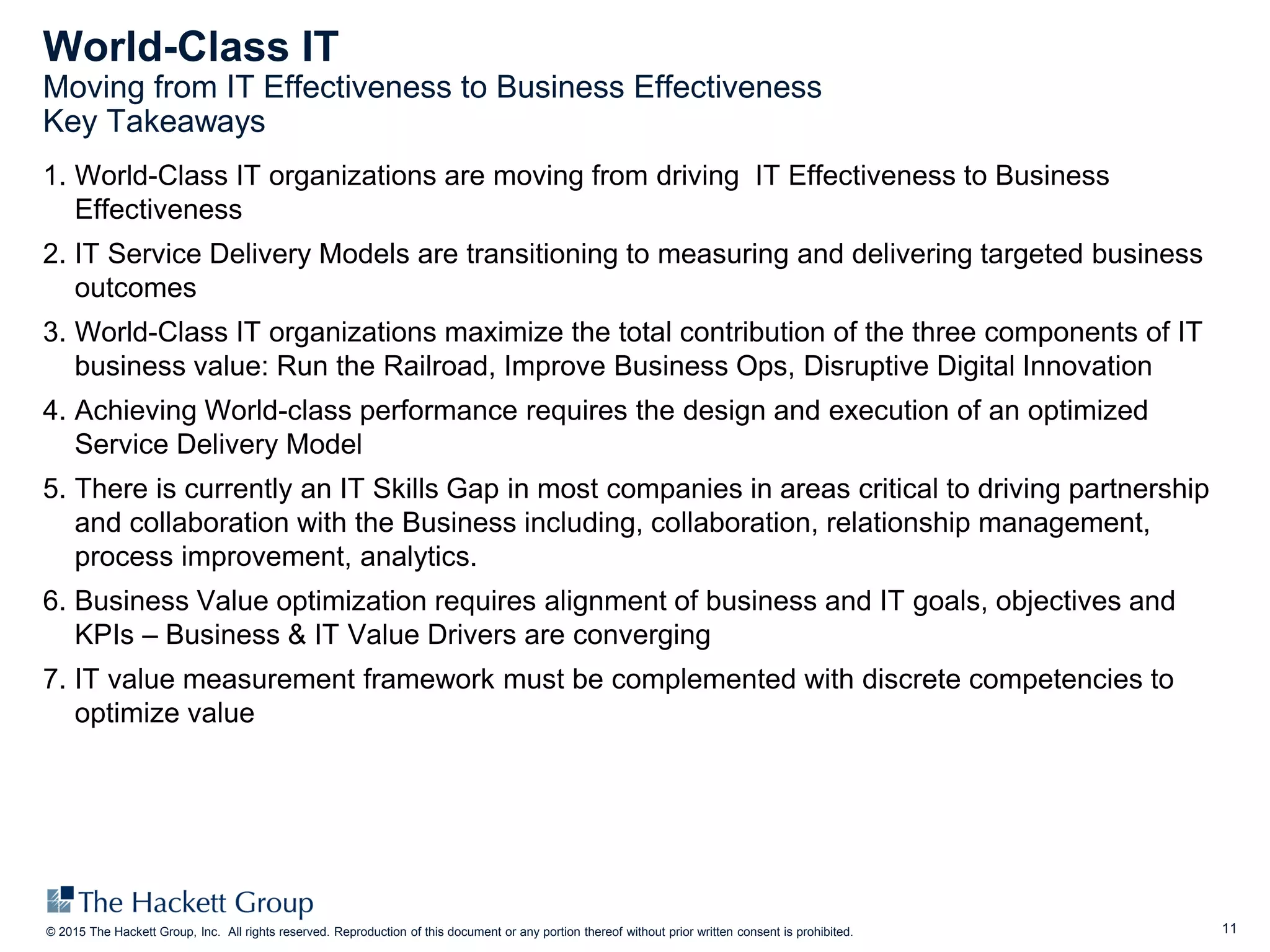 11© 2015 The Hackett Group, Inc. All rights reserved. Reproduction of this document or any portion thereof without prior written consent is prohibited.
World-Class IT
Moving from IT Effectiveness to Business Effectiveness
Key Takeaways
1. World-Class IT organizations are moving from driving IT Effectiveness to Business
Effectiveness
2. IT Service Delivery Models are transitioning to measuring and delivering targeted business
outcomes
3. World-Class IT organizations maximize the total contribution of the three components of IT
business value: Run the Railroad, Improve Business Ops, Disruptive Digital Innovation
4. Achieving World-class performance requires the design and execution of an optimized
Service Delivery Model
5. There is currently an IT Skills Gap in most companies in areas critical to driving partnership
and collaboration with the Business including, collaboration, relationship management,
process improvement, analytics.
6. Business Value optimization requires alignment of business and IT goals, objectives and
KPIs – Business & IT Value Drivers are converging
7. IT value measurement framework must be complemented with discrete competencies to
optimize value
 