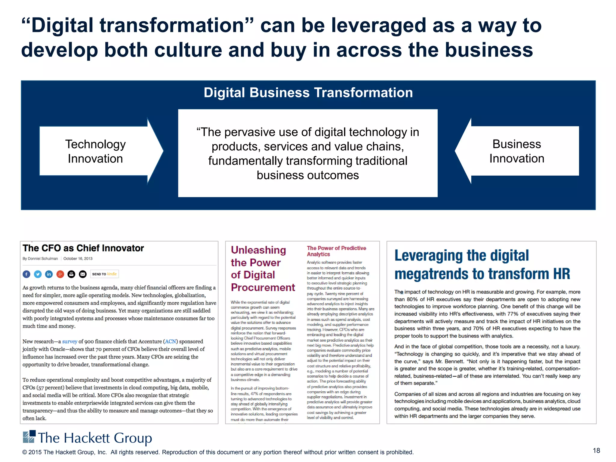 18© 2015 The Hackett Group, Inc. All rights reserved. Reproduction of this document or any portion thereof without prior written consent is prohibited.
Digital Business Transformation
“The pervasive use of digital technology in
products, services and value chains,
fundamentally transforming traditional
business outcomes
Technology
Innovation
Business
Innovation
“Digital transformation” can be leveraged as a way to
develop both culture and buy in across the business
 