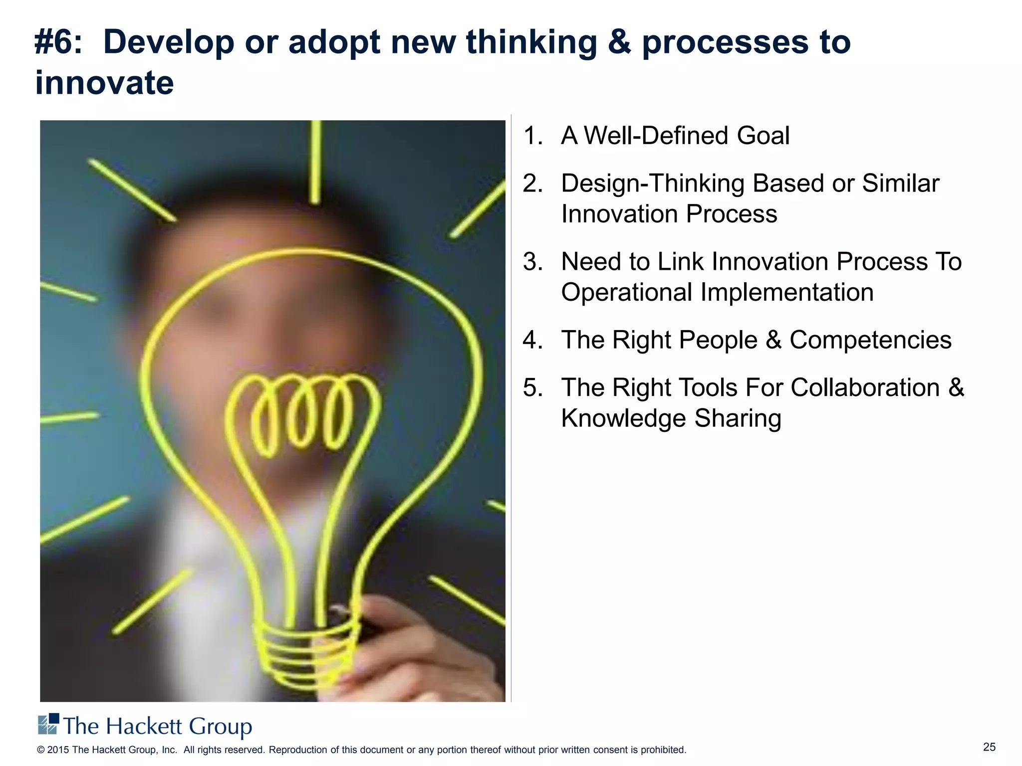 25© 2015 The Hackett Group, Inc. All rights reserved. Reproduction of this document or any portion thereof without prior written consent is prohibited.
#6: Develop or adopt new thinking & processes to
innovate
1. A Well-Defined Goal
2. Design-Thinking Based or Similar
Innovation Process
3. Need to Link Innovation Process To
Operational Implementation
4. The Right People & Competencies
5. The Right Tools For Collaboration &
Knowledge Sharing
 