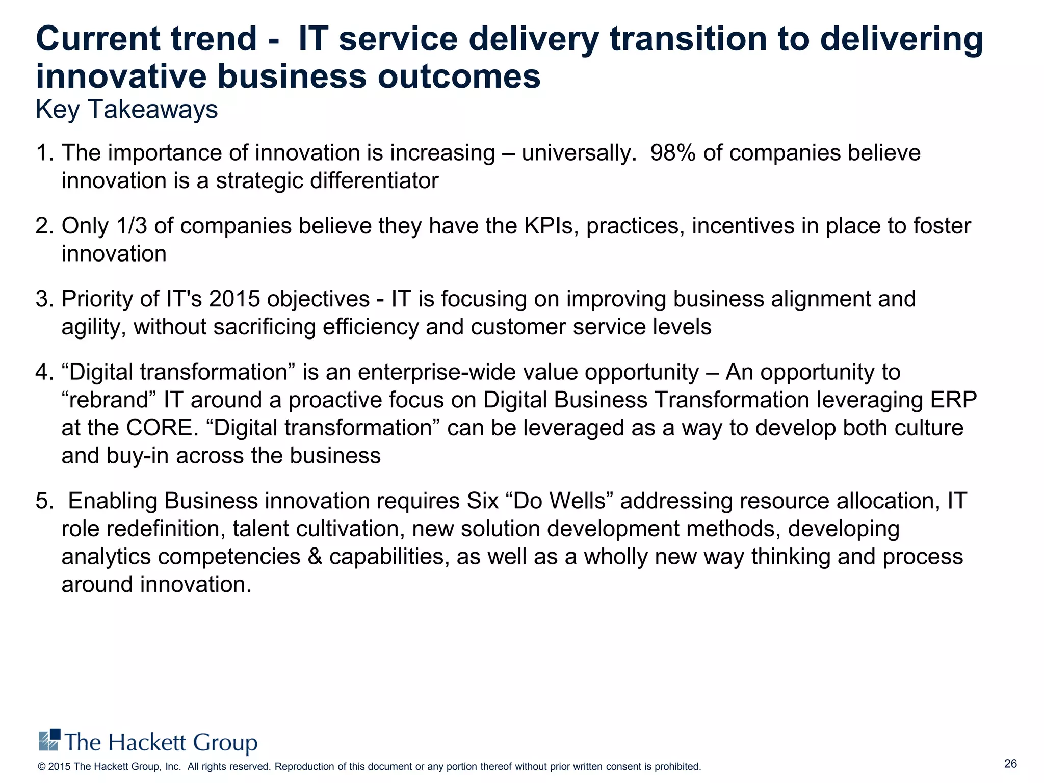 26© 2015 The Hackett Group, Inc. All rights reserved. Reproduction of this document or any portion thereof without prior written consent is prohibited.
Current trend - IT service delivery transition to delivering
innovative business outcomes
Key Takeaways
1. The importance of innovation is increasing – universally. 98% of companies believe
innovation is a strategic differentiator
2. Only 1/3 of companies believe they have the KPIs, practices, incentives in place to foster
innovation
3. Priority of IT's 2015 objectives - IT is focusing on improving business alignment and
agility, without sacrificing efficiency and customer service levels
4. “Digital transformation” is an enterprise-wide value opportunity – An opportunity to
“rebrand” IT around a proactive focus on Digital Business Transformation leveraging ERP
at the CORE. “Digital transformation” can be leveraged as a way to develop both culture
and buy-in across the business
5. Enabling Business innovation requires Six “Do Wells” addressing resource allocation, IT
role redefinition, talent cultivation, new solution development methods, developing
analytics competencies & capabilities, as well as a wholly new way thinking and process
around innovation.
 