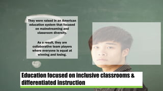 Education focused on inclusive classrooms &
differentiated instruction
They were raised in an American
education system that focused
on mainstreaming and
classroom diversity.
As a result, they are
collaborative team players
where everyone is equal at
winning and losing.
 