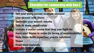 Checklist for connecting with Gen Z
•Tell your story across multiple screens
•Live stream with them
•Optimize your search results
•Talk to them about value
•Include a social cause that they can fight for
•Have your house in order (in terms of sustainability)
•Help them build expertise; create solutions
•Tease
•Feed their curiosity
 