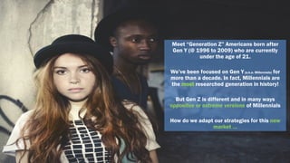 Meet “Generation Z” Americans born after
Gen Y (@ 1996 to 2009) who are currently
under the age of 21.
We’ve been focused on Gen Y(a.k.a. Millennials) for
more than a decade. In fact, Millennials are
the most researched generation in history!
But Gen Z is different and in many ways
opposites or extreme versions of Millennials
How do we adapt our strategies for this new
market …
 