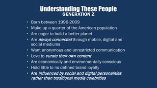 Understanding These People
• Born between 1996-2009
• Make up a quarter of the American population
• Are eager to build a better planet
• Are always connected through mobile, digital and
social mediums
• Want anonymous and unrestricted communication
• Love to curate their own content
• Are economically and environmentally conscious
• Hold little to no defined brand loyalty
• Are influenced by social and digital personalities
rather than traditional media celebrities
GENERATION Z
 