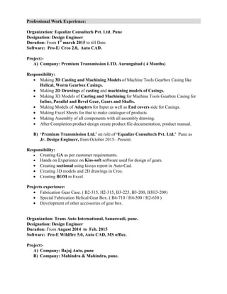 Professional Work Experience:
Organization: Equalize Consultech Pvt. Ltd. Pune
Designation: Design Engineer
Duration: From 1st
march 2015 to till Date.
Software: Pro-E/ Creo 2.0, Auto CAD.
Project:-
A) Company: Premium Transmission LTD. Aurangabad ( 4 Months)
Responsibility:
• Making 3D Casting and Machining Models of Machine Tools Gearbox Casing like
Helical, Worm Gearbox Casings.
• Making 2D Drawings of casting and machining models of Casings.
• Making 3D Models of Casting and Machining for Machine Tools Gearbox Casing for
Inline, Parallel and Bevel Gear, Gears and Shafts.
• Making Models of Adapters for Input as well as End covers side for Casings.
• Making Excel Sheets for that to make catalogue of products.
• Making Assembly of all components with all assembly drawing.
• After Completion product design create product file documentation, product manual.
B) ‘Premium Transmission Ltd.’ on role of ‘Equalize Consultech Pvt. Ltd.’ Pune as
Jr. Design Engineer, from October 2015– Present.
Responsibility:
• Creating GA as per customer requirements.
• Hands on Experience on Kiss-soft software used for design of gears.
• Creating sectional using kissys report in Auto-Cad.
• Creating 3D models and 2D drawings in Creo.
• Creating BOM in Excel.
Projects experience:
• Fabrication Gear Case. ( B2-315, H2-315, B3-225, B3-200, B3H3-200)
• Special Fabrication Helical Gear Box. ( B4-710 / H4-500 / H2-630 )
• Development of other accessories of gear box.
Organization: Trans Auto International, Sanaswadi, pune.
Designation: Design Engineer
Duration: From August 2014 to Feb. 2015
Software: Pro-E Wildfire 5.0, Auto CAD, MS office.
Project:-
A) Company: Bajaj Auto, pune
B) Company: Mahindra & Mahindra, pune.
 